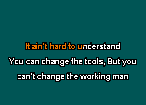 It ain t hard to understand

You can change the tools, But you

can't change the working man