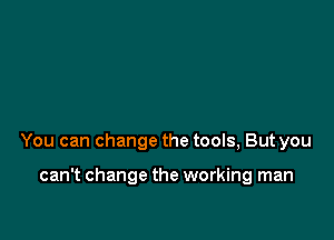 You can change the tools, But you

can't change the working man