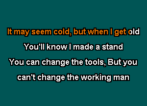 It may seem cold, but when I get old
You'll know I made a stand
You can change the tools, But you

can't change the working man