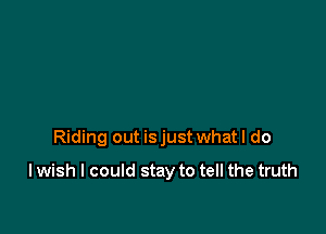Riding out is just what I do

I wish I could stay to tell the truth