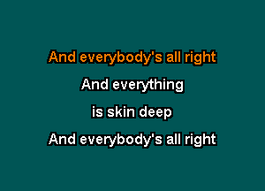 And everybody's all right
And everything

is skin deep

And everybody's all right
