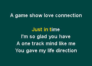A game show love connection

Just in time
I'm so glad you have
A one track mind like me
You gave my life direction