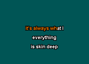 it's always what I

everything

is skin deep