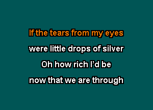 If the tears from my eyes

were little drops of silver
Oh how rich I'd be

now that we are through