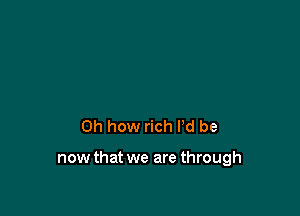 Oh how rich I'd be

now that we are through