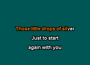 Those little drops of silver

Just to start

again with you