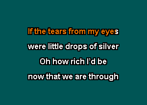 If the tears from my eyes

were little drops of silver
Oh how rich I'd be

now that we are through