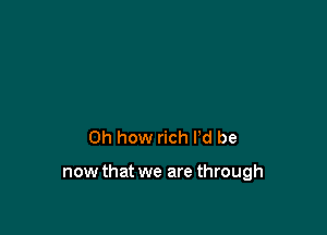 Oh how rich I'd be

now that we are through