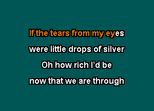 If the tears from my eyes

were little drops of silver
Oh how rich I'd be

now that we are through