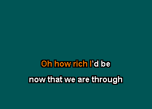 Oh how rich I'd be

now that we are through