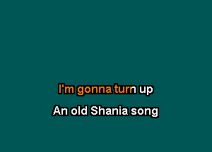I'm gonna turn up

An old Shania song