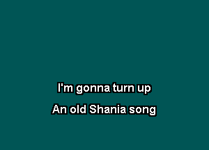 I'm gonna turn up

An old Shania song