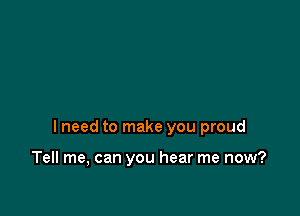 I need to make you proud

Tell me, can you hear me now?