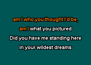 am I who you thought Pd be,

am I what you pictured

Did you have me standing here

in your wildest dreams