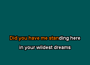 Did you have me standing here

in your wildest dreams