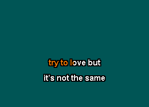 try to love but

it's not the same