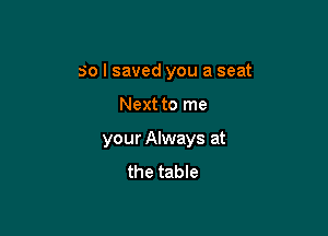so I saved you a seat

Next to me
your Always at
the table