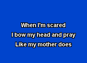 When I'm scared

I bow my head and pray

Like my mother does