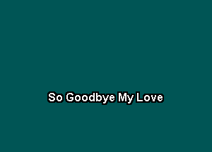 So Goodbye My Love