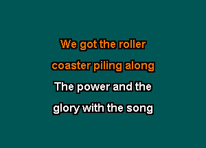 We got the roller
coaster piling along

The power and the

glory with the song