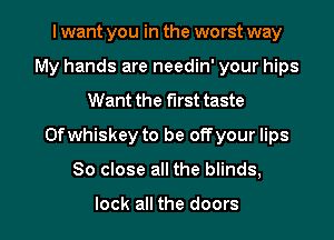 I want you in the worst way
My hands are needin' your hips
Want the first taste
0f whiskey to be off your lips
80 close all the blinds,

look all the doors