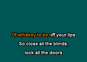 0f whiskey to be off your lips

80 close all the blinds,

look all the doors