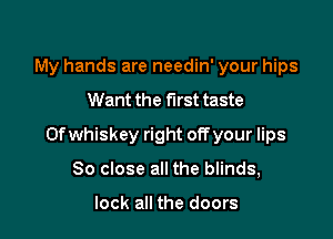 My hands are needin' your hips

Want the first taste

0f whiskey right off your lips

80 close all the blinds,

look all the doors