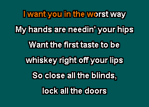 I want you in the worst way
My hands are needin' your hips
Want the first taste to be
whiskey right offyour lips

So close all the blinds,

lock all the doors I