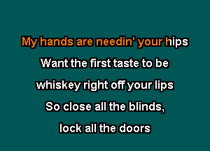 My hands are needin' your hips

Want the first taste to be

whiskey right off your lips

80 close all the blinds,

look all the doors