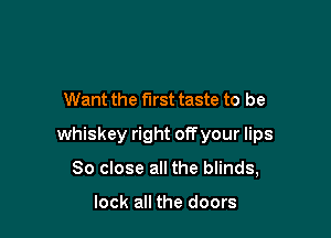 Want the first taste to be

whiskey right off your lips

80 close all the blinds,

look all the doors