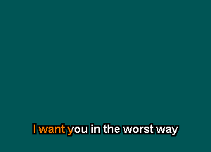 I want you in the worst way