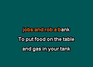 jobs and rob a bank

To put food on the table

and gas in your tank