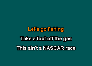 Let's go fishing

Take a foot of? the gas
This ain't a NASCAR race