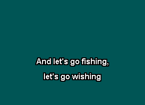 And let's go fishing,

let's go wishing