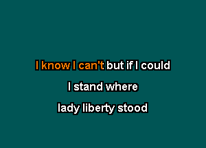 I know I can't but ifl could

I stand where
lady liberty stood