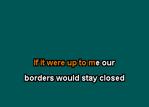 If it were up to me our

borders would stay closed