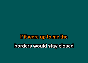 If it were up to me the

borders would stay closed