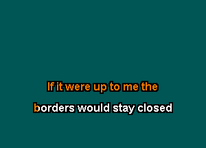If it were up to me the

borders would stay closed