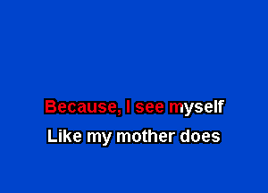Because, I see myself

Like my mother does