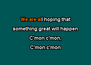 We are all hoping that

something great will happen

C'mon c'mon,

C'mon c'mon