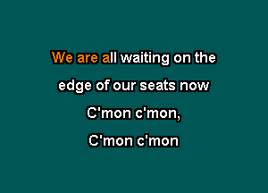 We are all waiting on the

edge of our seats now
C'mon c'mon,

C'mon c'mon