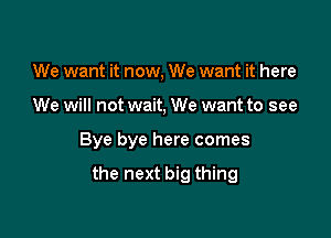 We want it now, We want it here
We will not wait, We want to see

Bye bye here comes

the next big thing