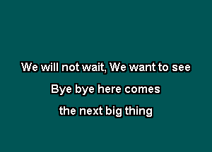 We will not wait, We want to see

Bye bye here comes

the next big thing
