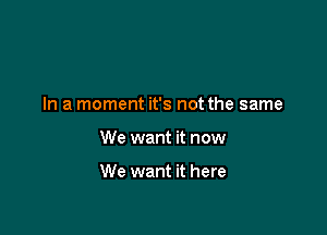 In a moment it's not the same

We want it now

We want it here
