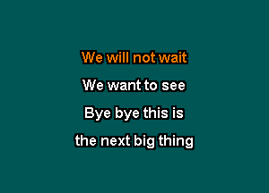 We will not wait
We want to see

Bye bye this is

the next big thing