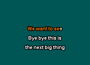 We want to see

Bye bye this is

the next big thing
