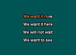 We want it now

We want it here

We will not wait

We want to see