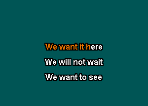 We want it here

We will not wait

We want to see