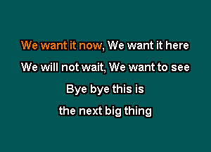 We want it now, We want it here
We will not wait, We want to see

Bye bye this is

the next big thing