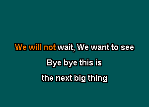 We will not wait, We want to see

Bye bye this is

the next big thing